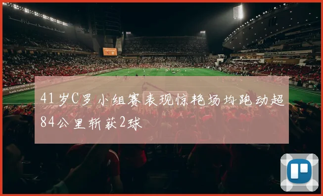 41岁C罗小组赛表现惊艳场均跑动超84公里斩获2球