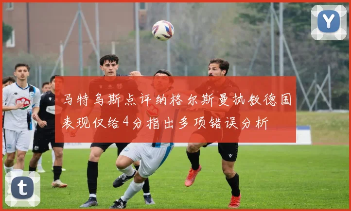 马特乌斯点评纳格尔斯曼执教德国表现仅给4分指出多项错误分析