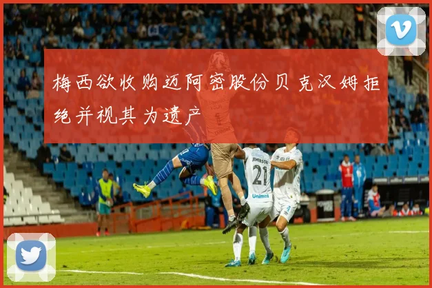 梅西欲收购迈阿密股份贝克汉姆拒绝并视其为遗产