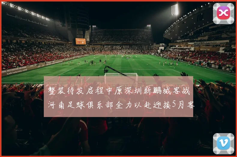 整装待发启程中原深圳新鹏城客战河南足球俱乐部全力以赴迎接5月客场挑战