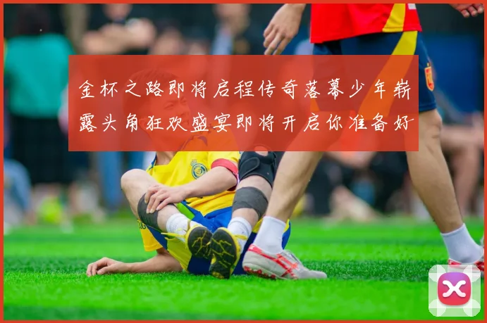 金杯之路即将启程传奇落幕少年崭露头角狂欢盛宴即将开启你准备好了吗