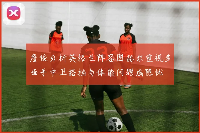 詹俊分析英格兰阵容图赫尔重视多面手中卫搭档与体能问题成隐忧