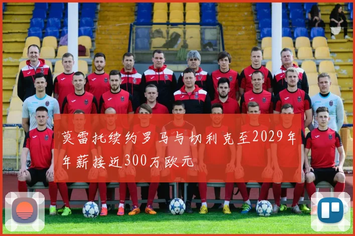 莫雷托续约罗马与切利克至2029年年薪接近300万欧元