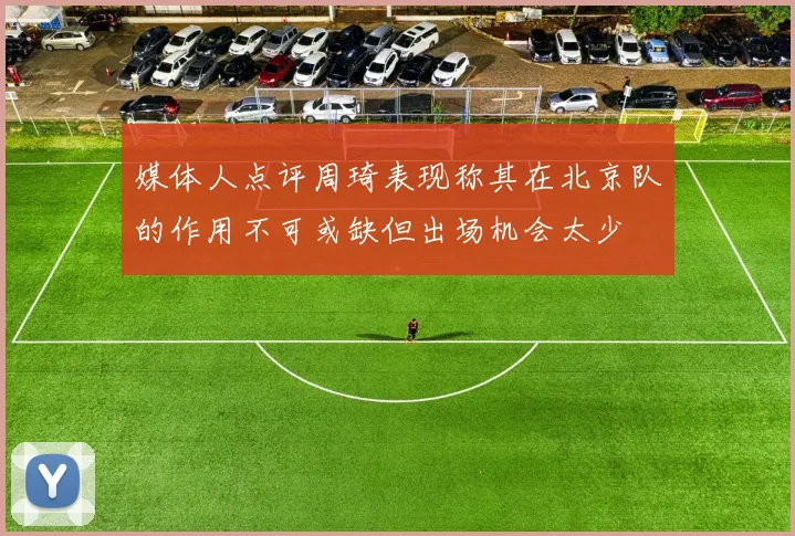 媒体人点评周琦表现称其在北京队的作用不可或缺但出场机会太少