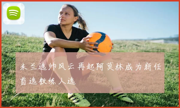 米兰选帅风云再起阿莫林成为新任首选教练人选