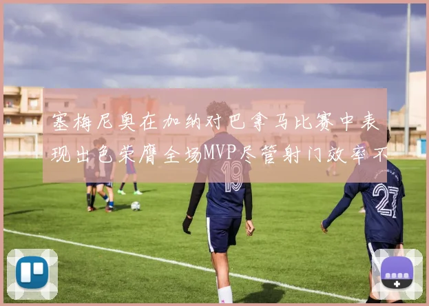塞梅尼奥在加纳对巴拿马比赛中表现出色荣膺全场MVP尽管射门效率不佳