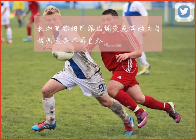 杜加里称姆巴佩已蜕变充满动力与梅西竞争不再自私