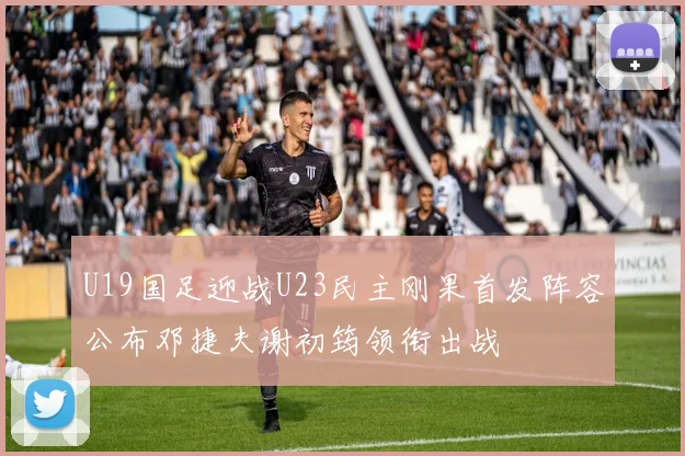 U19国足迎战U23民主刚果首发阵容公布邓捷夫谢初筠领衔出战