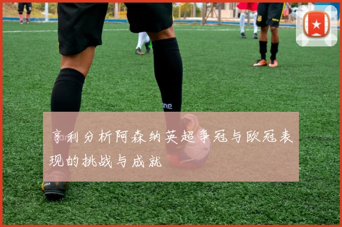 亨利分析阿森纳英超争冠与欧冠表现的挑战与成就