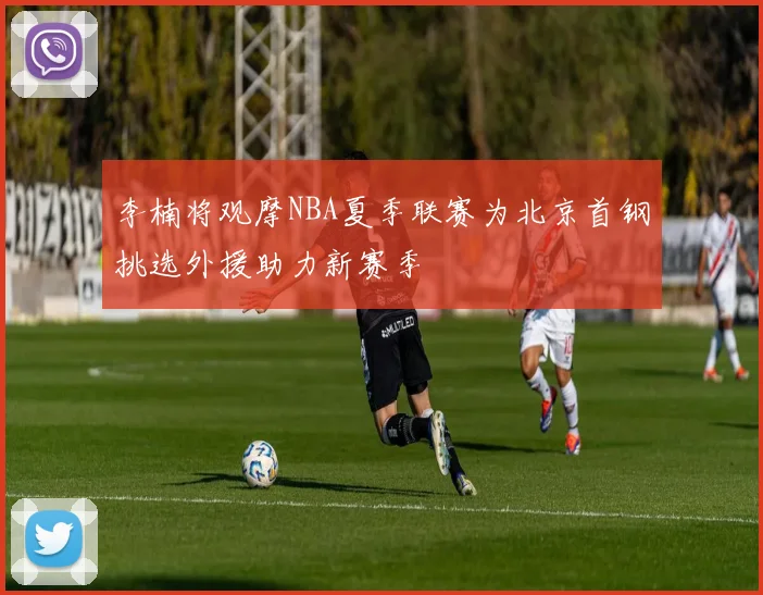 李楠将观摩NBA夏季联赛为北京首钢挑选外援助力新赛季