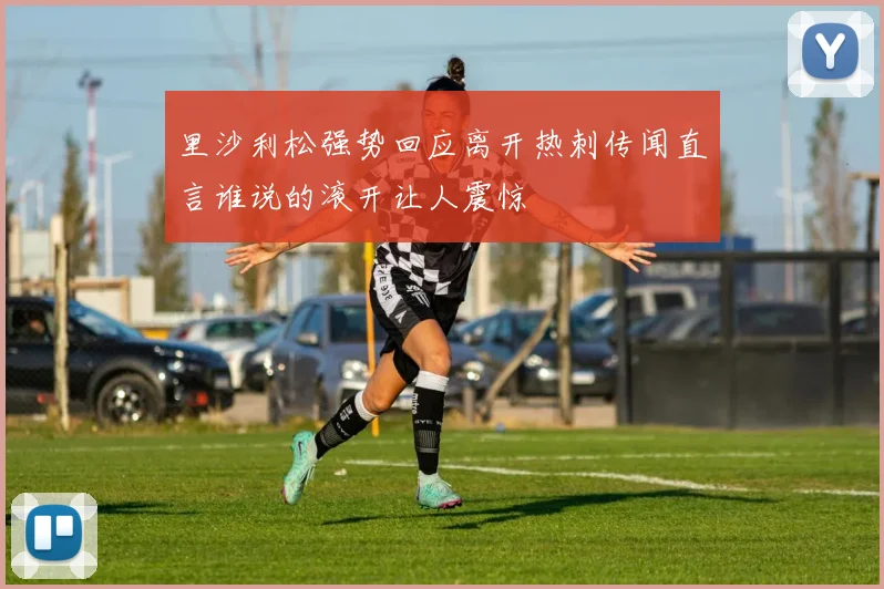 里沙利松强势回应离开热刺传闻直言谁说的滚开让人震惊