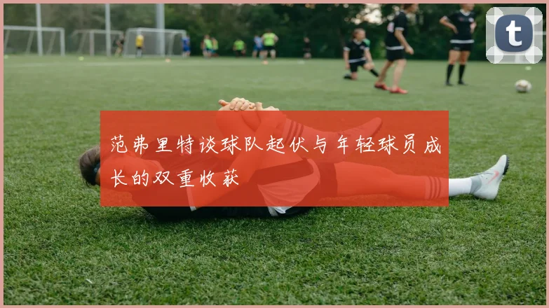 范弗里特谈球队起伏与年轻球员成长的双重收获