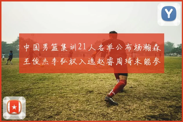 中国男篮集训21人名单公布杨瀚森王俊杰李弘权入选赵睿周琦未能参加