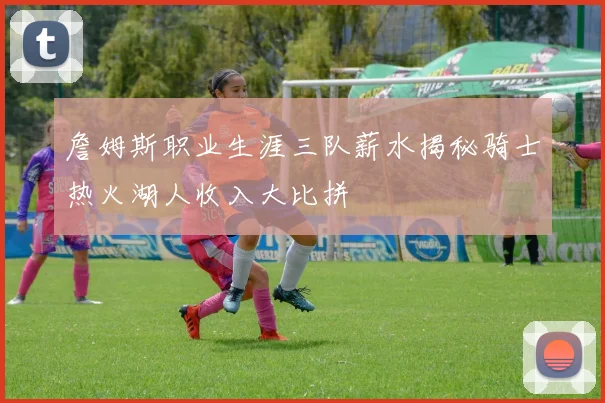 詹姆斯职业生涯三队薪水揭秘骑士热火湖人收入大比拼