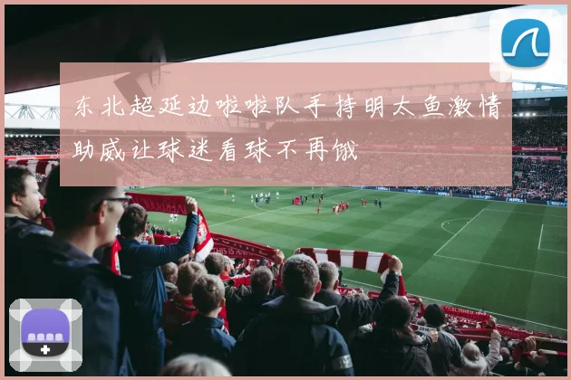 东北超延边啦啦队手持明太鱼激情助威让球迷看球不再饿