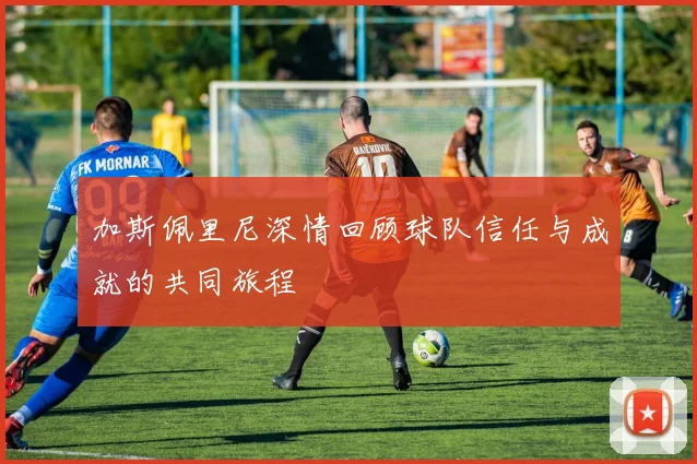 加斯佩里尼深情回顾球队信任与成就的共同旅程