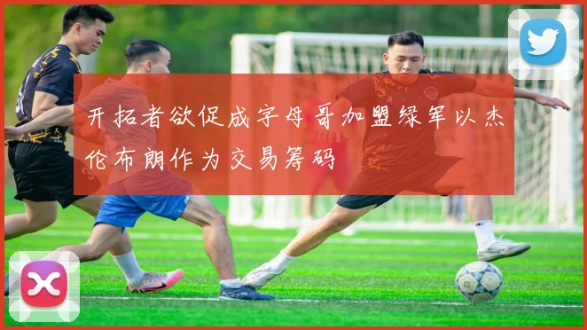 开拓者欲促成字母哥加盟绿军以杰伦布朗作为交易筹码