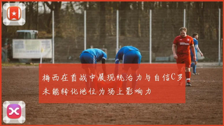 梅西在首战中展现统治力与自信C罗未能转化地位为场上影响力