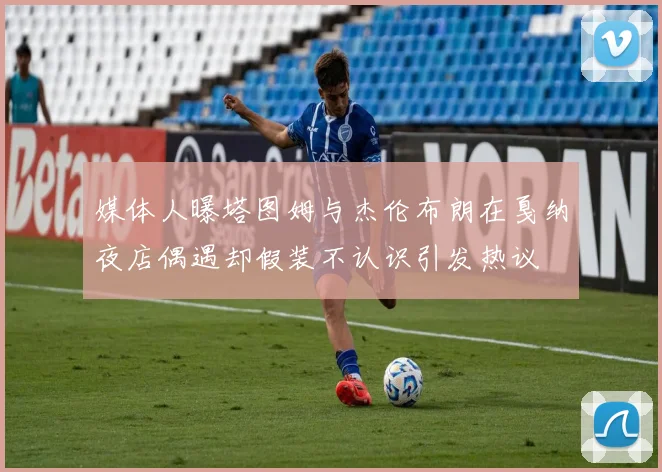 媒体人曝塔图姆与杰伦布朗在戛纳夜店偶遇却假装不认识引发热议