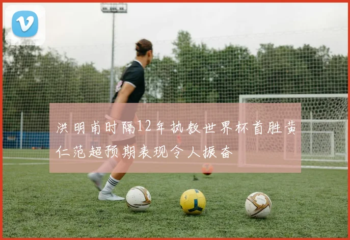 洪明甫时隔12年执教世界杯首胜黄仁范超预期表现令人振奋