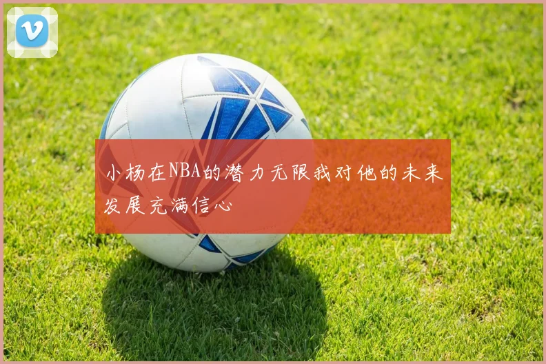 小杨在NBA的潜力无限我对他的未来发展充满信心