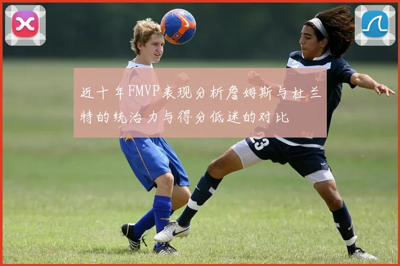近十年FMVP表现分析詹姆斯与杜兰特的统治力与得分低迷的对比