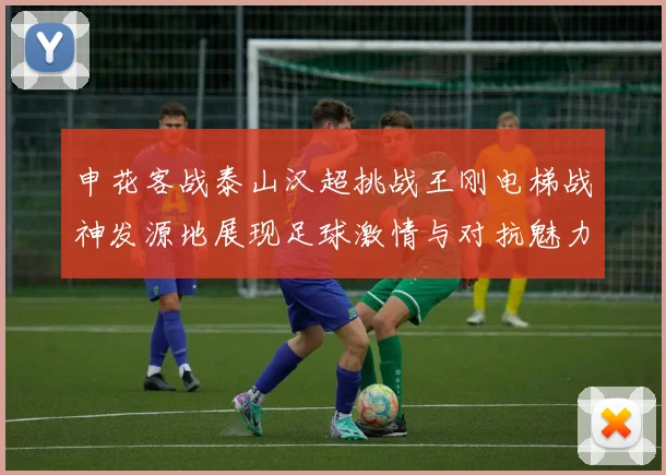 申花客战泰山汉超挑战王刚电梯战神发源地展现足球激情与对抗魅力